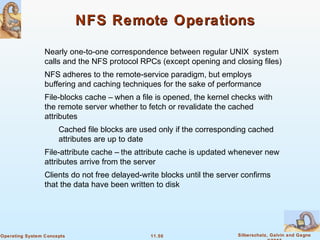 11.50 Silberschatz, Galvin and GagneOperating System Concepts
NFS Remote OperationsNFS Remote Operations
Nearly one-to-one correspondence between regular UNIX system
calls and the NFS protocol RPCs (except opening and closing files)
NFS adheres to the remote-service paradigm, but employs
buffering and caching techniques for the sake of performance
File-blocks cache – when a file is opened, the kernel checks with
the remote server whether to fetch or revalidate the cached
attributes
Cached file blocks are used only if the corresponding cached
attributes are up to date
File-attribute cache – the attribute cache is updated whenever new
attributes arrive from the server
Clients do not free delayed-write blocks until the server confirms
that the data have been written to disk
 