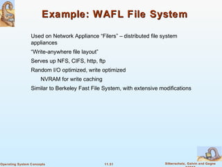 11.51 Silberschatz, Galvin and GagneOperating System Concepts
Example: WAFL File SystemExample: WAFL File System
Used on Network Appliance “Filers” – distributed file system
appliances
“Write-anywhere file layout”
Serves up NFS, CIFS, http, ftp
Random I/O optimized, write optimized
NVRAM for write caching
Similar to Berkeley Fast File System, with extensive modifications
 