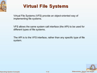 11.9 Silberschatz, Galvin and GagneOperating System Concepts
Virtual File SystemsVirtual File Systems
Virtual File Systems (VFS) provide an object-oriented way of
implementing file systems.
VFS allows the same system call interface (the API) to be used for
different types of file systems.
The API is to the VFS interface, rather than any specific type of file
system.
 