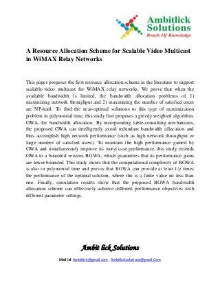Ambit lick Solutions
Mail Id: Ambitlick@gmail.com , Ambitlicksolutions@gmail.Com
A Resource Allocation Scheme for Scalable Video Multicast
in WiMAX Relay Networks
This paper proposes the first resource allocation scheme in the literature to support
scalable-video multicast for WiMAX relay networks. We prove that when the
available bandwidth is limited, the bandwidth allocation problems of 1)
maximizing network throughput and 2) maximizing the number of satisfied users
are NP-hard. To find the near-optimal solutions to this type of maximization
problem in polynomial time, this study first proposes a greedy weighted algorithm,
GWA, for bandwidth allocation. By incorporating table-consulting mechanisms,
the proposed GWA can intelligently avoid redundant bandwidth allocation and
thus accomplish high network performance (such as high network throughput or
large number of satisfied users). To maintain the high performance gained by
GWA and simultaneously improve its worst case performance, this study extends
GWA to a bounded version, BGWA, which guarantees that its performance gains
are lower bounded. This study shows that the computational complexity of BGWA
is also in polynomial time and proves that BGWA can provide at least 1/ρ times
the performance of the optimal solution, where rho is a finite value no less than
one. Finally, simulation results show that the proposed BGWA bandwidth
allocation scheme can effectively achieve different performance objectives with
different parameter settings.
 