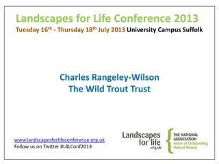 Landscapes for Life Conference 2013
Tuesday 16th - Thursday 18th July 2013 University Campus Suffolk
Charles Rangeley-Wilson
The Wild Trout Trust
www.landscapesforlifeconference.org.uk
Follow us on Twitter #L4LConf2013
 