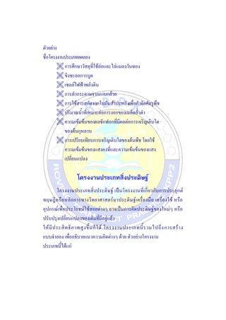 ตัวอย่าง
ชื่อโครงงานประเภททดลอง
 การศึกษาวัสดุที่ใช้ล่อและไล่แมลงวันทอง
 ขิงชะลอการบูด
 เซลล์ไฟฟ้าพลังดิน
 การทากระดาษจากกาบกล้วย
 การใช้สารสกัดจากใบมันสาปะหลังเพื่อกาจัดศัตรูพืช
 ปริมาณน้าที่เหมาะต่อการงอกของเมล็ดถั่วดา
 ความเข้มข้นของผงซักฟอกที่มีผลต่อการเจริญเติบโต
ของต้นกุหลาบ
 การเปรียบเทียบการเจริญเติบโตของต้นพืช โดยใช้
ความเข้มข้นของแสงคงที่และความเข้มข้นของแสง
เปลี่ยนแปลง
โครงงานประเภทสิ่งประดิษฐ์
โครงงานประเภทสิ่งประดิษฐ์ เป็นโครงงานที่เกี่ยวกับการประยุกต์
ทฤษฎีหรือหลักการทางวิทยาศาสตร์มาประดิษฐ์เครื่องมือ เครื่องใช้ หรือ
อุปกรณ์เพื่อประโยชน์ใช้สอยต่างๆ อาจเป็นการคิดประดิษฐ์ของใหม่ๆ หรือ
ปรับปรุงเปลี่ยนแปลงของเดิมที่มีอยู่แล้ว
ให้มีประสิทธิภาพสูงขึ้นก็ได้ โครงงานประเภทนี้รวมไปถึงการสร้าง
แบบจาลอง เพื่ออธิบายแนวความคิดต่างๆ ด้วย ตัวอย่างโครงงาน
ประเภทนี้ได้แก่
 