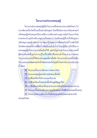 โครงงานประเภททฤษฎี
โครงงานประเภททฤษฎีเป็นโครงงานที่เสนอแนวความคิดใหม่ๆ ใน
การอธิบายเรื่องใดเรื่องหนึ่งอย่างมีเหตุผล โดยใช้หลักการทางวิทยาศาสตร์
หรือทฤษฎีสนับสนุนหรืออาจเป็นการอธิบายปรากฏการณ์เก่าในแนวใหม่
อาจเสนอในรูปคาอธิบายสูตรหรือสมการ โดยมีทฤษฎีอื่นหรือข้อมูลมา
สนับสนุน ทฤษฎี หลักการ แนวคิด หรือจินตนาการที่เสนอใหม่นี้ อาจยังไม่มี
ใครคิดมาก่อนหรืออาจเป็นการขัดแย้งกับหลักการ ทฤษฎีเดิม หรือเป็นการ
ขยายทฤษฎีหรือแนวความคิดเดิมก็ได้ จุดสาคัญการทาโครงงานประเภทนี้
ผู้ทาจะต้องมีพื้นฐานความรู้ในเรื่องที่ทาเป็นอย่างดี จึงจะสามารถเสนอ
โครงงานประเภทนี้ได้อย่างมีเหตุผลที่น่าเชื่อถือ โครงงานประเภทนี้มักเป็น
โครงงานทางคณิตศาสตร์หรือวิทยาศาสตร์บริสุทธิ์ ตัวอย่างโครงงานประเภท
นี้ ได้แก่
 โครงงานเรื่องการอธิบายอวกาศแนวใหม่
 โครงงานทฤษฎีของจานวนจาเพาะเป็นต้น
 การศึกษาค้นคว้าตารายาแผนโบราณ
 การศึกษาค้นคว้าของเล่นพื้นบ้านภูมิปัญญาไทย
 การสืบค้นและศึกษาเรื่องอาหารจากกาพย์เห่เรือชมเครื่องคาวหวาน
 โครงงานเรื่องการอธิบายการสูญเสียพลังงานไฟฟ้าของหลอดเรืองแสง
 โครงการสมการแสดงประสิทธิภาพของกังหันลมตามจานวนใบ
และมุมรับลม
 