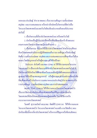 ออกแบบ ประดิษฐ์ สารวจ ทดลอง เก็บรวบรวมข้อมูล รวมทั้งแปลผล
สรุปผล และการเสนอผลงาน หรือกล่าวอีกนัยหนึ่งกิจกรรมที่จัดว่าเป็น
โครงงานวิทยาศาสตร์และเทคโนโลยีจะต้องประกอบด้วยองค์ประกอบ
ต่อไปนี้
1. เป็นกิจกรรมที่เกี่ยวกับวิทยาศาสตร์และ/หรือเทคโนโลยี
2. นักเรียนเป็นผู้ริเริ่ม และเลือกเรื่องที่จะศึกษาค้นคว้า ด้วยตนเอง
ตามความสนใจและระดับความรู้ความสามารถ
3. เป็นกิจกรรม ที่มีการใช้วิธีการทางวิทยาศาสตร์ ช่วยใน-การศึกษา
ค้นคว้าตลอดจนดาเนินการปฏิบัติทดลองเก็บรวบรวมข้อมูล หรือประดิษฐ์
คิดค้น รวมทั้งการแปลผล สรุปผล และการเสนอผลงานการศึกษาค้นคว้าด้วย
ตนเอง โดยมีครูอาจารย์ หรือผู้ทรงคุณวุฒิให้คาปรึกษา
จิรประภา คารังศรี และคณะ (2546: 9) ได้ให้ความหมายโครงงาน
วิทยาศาสตร์ว่า เป็นการทากิจกรรมที่เกี่ยวกับวิทยาศาสตร์และเทคโนโลยี ที่
เปิดโอกาสให้นักเรียนได้ศึกษาค้นคว้าและลงมือปฏิบัติด้วยตนเองภายใต้การ
ดูแลและให้คาปรึกษาของครูอาจารย์ หรือผู้ทรงคุณวุฒิ ตั้งแต่การเลือกหัวข้อ
ที่จะศึกษาค้นคว้า ดาเนินการวางแผน ออกแบบประดิษฐ์ สารวจ ทดลอง เก็บ
รวบรวมข้อมูล รวมทั้งแปลผล สรุปผล และการนาเสนอผลงาน
ทองคา วิรัตน์. (2546:8) ได้ให้ความหมายโครงงานวิทยาศาสตร์ว่า
เป็นงานวิจัยระดับนักเรียนเพื่อหาคาตอบหรือแก้ปัญหาที่เกี่ยวข้องกับ
วิทยาศาสตร์ที่นักเรียนสงสัยและอยากรู้อยากเห็น โดยใช้วิธีการหรือ
กระบวนการทางวิทยาศาสตร์
วิมลศรี สุวรรณรัตน์ และมาฆะ ทิพย์คีรี (2545:14) ได้ให้ความหมาย
โครงงานวิทยาศาสตร์ว่า โครงงานวิทยาศาสตร์ หมายถึง งานวิจัยเล็กๆ ของ
นักเรียนที่มีเนื้อหาเกี่ยวกับวิทยาศาสตร์ หรือการแก้ปัญหาหรือข้อสงสัยของ
 