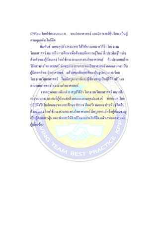 นักเรียน โดยใช้กระบวนการ ทางวิทยาศาสตร์ และมีอาจารย์ที่ปรึกษาเป็นผู้
ควบคุมอย่างใกล้ชิด
พิมพันธ์ เตชะคุปต์ (2544:89) ได้ให้ความหมายไว้ว่า โครงงาน
วิทยาศาสตร์ หมายถึง การศึกษาเพื่อค้นพบข้อความรู้ใหม่ สิ่งประดิษฐ์ใหม่ๆ
ด้วยตัวของผู้เรียนเอง โดยใช้กระบวนการทางวิทยาศาสตร์ อันประกอบด้วย
วิธีการทางวิทยาศาสตร์ ทักษะกระบวนการทางวิทยาศาสตร์ ตลอดจนการเป็น
ผู้มีเจตคติทางวิทยาศาสตร์ แล้วเสนอผลการศึกษาในรูปแบบการเขียน
โครงงานวิทยาศาสตร์ โดยมีครูอาจารย์และผู้เชี่ยวชาญเป็นผู้ให้คาปรึกษา
ตามบทบาทของโครงงานวิทยาศาสตร์
จากความหมายดังกล่าว สรุปได้ว่า โครงงานวิทยาศาสตร์ หมายถึง
กระบวนการทางานที่ผู้เรียนทาด้วยตนเองตามจุดประสงค์ ที่กาหนด โดย
ปฏิบัติจริงในลักษณะของการศึกษา สารวจ ค้นคว้า ทดลอง ประดิษฐ์คิดค้น
ด้วยตนเอง โดยใช้กระบวนการทางวิทยาศาสตร์ มีครูอาจารย์หรือผู้เชี่ยวชาญ
เป็นผู้คอยกระตุ้น แนะนาและให้คาปรึกษาอย่างใกล้ชิด แล้วเสนอผลงานต่อ
ผู้เกี่ยวข้อง
 