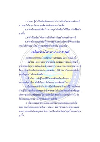 5. ช่วยกระตุ้นให้นักเรียนมีความสนใจในการเรียนวิทยาศาสตร์ และมี
ความสนใจในการประกอบอาชีพทางวิทยาศาสตร์มากขึ้น
6. ช่วยสร้างความสัมพันธ์ระหว่างครูกับนักเรียนให้มีโอกาสใกล้ชิดกัน
มากขึ้น
7. ช่วยให้นักเรียนใช้เวลาว่างให้เกิดประโยชน์ในทางสร้างสรรค์
8. ช่วยสร้างความสัมพันธ์ระหว่างชุมชนกับโรงเรียนให้ดีขึ้น และช่วย
กระตุ้นให้ชุมชนได้สนใจวิทยาศาสตร์และเทคโนโลยีมากขึ้น
ประโยชน์ของโครงงานวิทยาศาสตร์
การสอนวิทยาศาสตร์โดยใช้กิจกรรมโครงงาน มีประโยชน์ดังนี้
1. กิจกรรมโครงงานวิทยาศาสตร์ เป็นกิจกรรมการเรียนการสอนที่
ครอบคลุมวัตถุประสงค์ทุกด้าน เป็นการนากระบวนการทางวิทยาศาสตร์มาใช้
ในการศึกษาค้นคว้าอย่างครบถ้วน และจะต้องใช้วิธีการทางวิทยาศาสตร์เพื่อ
ตอบปัญหาหรือคาถามที่สงสัย
2. เป็นกิจกรรม ที่ผู้เรียนได้มีโอกาส ศึกษาค้นคว้า เอกสาร
อย่างละเอียด เพื่อหาหัวข้อในการทาโครงงานและเขียนเค้าโครง
3. เป็นกิจกรรมที่นักเรียนต้องปฏิบัติด้วยตนเองจึงทาให้ผู้เรียนเกิดการ
เรียนรู้ได้ดี และเกิดความตระหนักถึงขั้นตอนนาไปสู่การพัฒนาด้านสติปัญญา
เกิดความคิดริเริ่มสร้างสรรค์ มีความคิดเป็นอิสระ เกิดความกระตือรือร้น ทา
ให้มีการพัฒนาการทางด้านความคิด ความเข้าใจ
4. เป็นกิจกรรมที่นักเรียนจะต้องมีการประเมินและติดตามผลเป็น
ระยะ ตามขั้นตอนและอย่างเป็นกระบวนการ จึงทาให้ทราบข้อบกพร่องของ
ตนเอง และแก้ไขทันเหตุการณ์ ซึ่งจะช่วยให้นักเรียนมีผลสัมฤทธิ์ทางการเรียน
สูงขึ้น
 