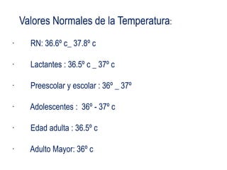 Valores Normales de la Temperatura:
· RN: 36.6º c_ 37.8º c
· Lactantes : 36.5º c _ 37º c
· Preescolar y escolar : 36º _ 37º
· Adolescentes : 36º - 37º c
· Edad adulta : 36.5º c
· Adulto Mayor: 36º c
 