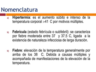 Nomenclatura
a) Hipertermia: es el aumento súbito e intenso de la
temperatura corporal 41 C por motivos múltiples.
b) Febrícula (estado febrícula o subfebril): se caracteriza
por fiebre moderada entre 37 y 37.5 C, ligada a la
existencia de naturaleza infecciosa de larga duración.
b) Fiebre: elevación de la temperatura generalmente por
arriba de los 38 C. Debida a causas múltiples y
acompañada de manifestaciones de la elevación de la
temperatura.
 