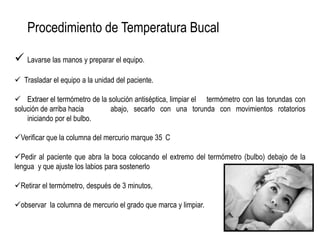 Procedimiento de Temperatura Bucal
 Lavarse las manos y preparar el equipo.
 Trasladar el equipo a la unidad del paciente.
 Extraer el termómetro de la solución antiséptica, limpiar el termómetro con las torundas con
solución de arriba hacia abajo, secarlo con una torunda con movimientos rotatorios
iniciando por el bulbo.
Verificar que la columna del mercurio marque 35 C
Pedir al paciente que abra la boca colocando el extremo del termómetro (bulbo) debajo de la
lengua y que ajuste los labios para sostenerlo
Retirar el termómetro, después de 3 minutos,
observar la columna de mercurio el grado que marca y limpiar.
 