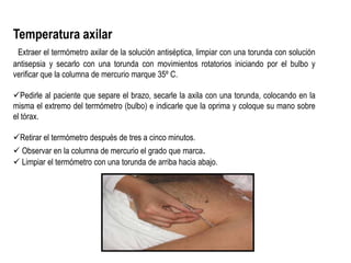 Temperatura axilar
Extraer el termómetro axilar de la solución antiséptica, limpiar con una torunda con solución
antisepsia y secarlo con una torunda con movimientos rotatorios iniciando por el bulbo y
verificar que la columna de mercurio marque 35º C.
Pedirle al paciente que separe el brazo, secarle la axila con una torunda, colocando en la
misma el extremo del termómetro (bulbo) e indicarle que la oprima y coloque su mano sobre
el tórax.
Retirar el termómetro después de tres a cinco minutos.
 Observar en la columna de mercurio el grado que marca.
 Limpiar el termómetro con una torunda de arriba hacia abajo.
 