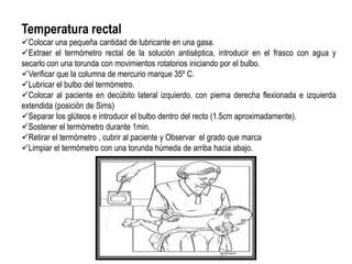 Temperatura rectal
Colocar una pequeña cantidad de lubricante en una gasa.
Extraer el termómetro rectal de la solución antiséptica, introducir en el frasco con agua y
secarlo con una torunda con movimientos rotatorios iniciando por el bulbo.
Verificar que la columna de mercurio marque 35º C.
Lubricar el bulbo del termómetro.
Colocar al paciente en decúbito lateral izquierdo, con pierna derecha flexionada e izquierda
extendida (posición de Sims)
Separar los glúteos e introducir el bulbo dentro del recto (1.5cm aproximadamente).
Sostener el termómetro durante 1min.
Retirar el termómetro , cubrir al paciente y Observar el grado que marca
Limpiar el termómetro con una torunda húmeda de arriba hacia abajo.
 