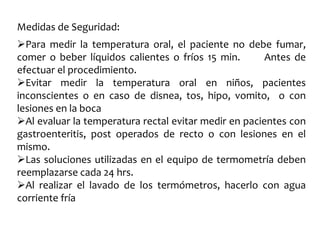 Medidas de Seguridad:
Para medir la temperatura oral, el paciente no debe fumar,
comer o beber líquidos calientes o fríos 15 min. Antes de
efectuar el procedimiento.
Evitar medir la temperatura oral en niños, pacientes
inconscientes o en caso de disnea, tos, hipo, vomito, o con
lesiones en la boca
Al evaluar la temperatura rectal evitar medir en pacientes con
gastroenteritis, post operados de recto o con lesiones en el
mismo.
Las soluciones utilizadas en el equipo de termometría deben
reemplazarse cada 24 hrs.
Al realizar el lavado de los termómetros, hacerlo con agua
corriente fría
 