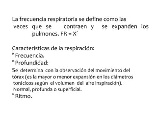 La frecuencia respiratoria se define como las
veces que se contraen y se expanden los
pulmones. FR = X´
Características de la respiración:
° Frecuencia.
° Profundidad:
Se determina con la observación del movimiento del
tórax (es la mayor o menor expansión en los diámetros
torácicos según el volumen del aire inspiración).
Normal, profunda o superficial.
° Ritmo.
 