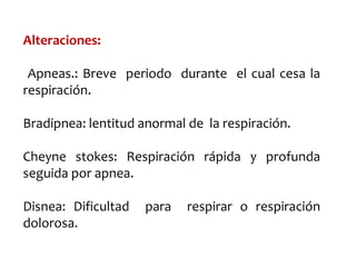Alteraciones:
Apneas.: Breve periodo durante el cual cesa la
respiración.
Bradipnea: lentitud anormal de la respiración.
Cheyne stokes: Respiración rápida y profunda
seguida por apnea.
Disnea: Dificultad para respirar o respiración
dolorosa.
 