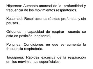 Hipernea: Aumento anormal de la profundidad y
frecuencia de los movimientos respiratorios.
Kussmaul: Respiraciones rápidas profundas y sin
pausas.
Ortopnea: Incapacidad de respirar cuando se
esta en posición horizontal.
Polipnea: Condiciones en que se aumenta la
frecuencia respiratoria.
Taquipnea: Rapidez excesiva de la respiración
en los movimientos superficiales.
 
