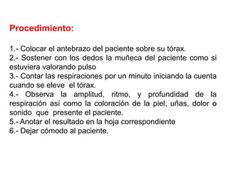 Procedimiento:
1.- Colocar el antebrazo del paciente sobre su tórax.
2.- Sostener con los dedos la muñeca del paciente como si
estuviera valorando pulso
3.- Contar las respiraciones por un minuto iniciando la cuenta
cuando se eleve el tórax.
4.- Observa la amplitud, ritmo, y profundidad de la
respiración así como la coloración de la piel, uñas, dolor o
sonido que presente el paciente.
5.- Anotar el resultado en la hoja correspondiente
6.- Dejar cómodo al paciente.
 