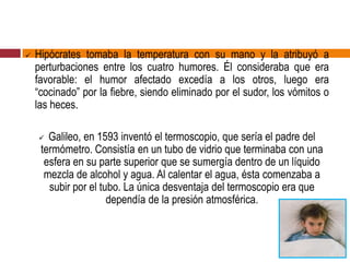  Hipócrates tomaba la temperatura con su mano y la atribuyó a
perturbaciones entre los cuatro humores. Él consideraba que era
favorable: el humor afectado excedía a los otros, luego era
“cocinado” por la fiebre, siendo eliminado por el sudor, los vómitos o
las heces.
 Galileo, en 1593 inventó el termoscopio, que sería el padre del
termómetro. Consistía en un tubo de vidrio que terminaba con una
esfera en su parte superior que se sumergía dentro de un líquido
mezcla de alcohol y agua. Al calentar el agua, ésta comenzaba a
subir por el tubo. La única desventaja del termoscopio era que
dependía de la presión atmosférica.
 