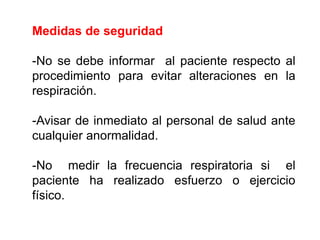 Medidas de seguridad
-No se debe informar al paciente respecto al
procedimiento para evitar alteraciones en la
respiración.
-Avisar de inmediato al personal de salud ante
cualquier anormalidad.
-No medir la frecuencia respiratoria si el
paciente ha realizado esfuerzo o ejercicio
físico.
 