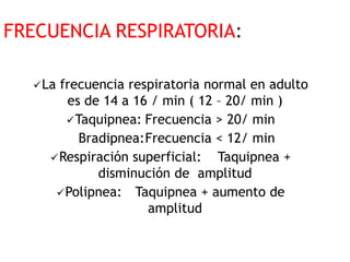 FRECUENCIA RESPIRATORIA:
La frecuencia respiratoria normal en adulto
es de 14 a 16 / min ( 12 – 20/ min )
Taquipnea: Frecuencia > 20/ min
Bradipnea:Frecuencia < 12/ min
Respiración superficial: Taquipnea +
disminución de amplitud
Polipnea: Taquipnea + aumento de
amplitud
 