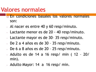 Valores normales
 En condiciones basales los valores normales
son:
- Al nacer es entre 40 y 60 resp/minuto.
- Lactante menor es de 20 - 40 resp/minuto.
- Lactante mayor es de 30– 35 resp/minuto.
- De 2 a 4 años es de 30 – 35 resp/minuto.
- De 6 a 8 años es de 20 – 25 resp/minuto.
- Adulto es de 14 a 16 resp/ min ( 12 – 20/
min).
- Adulto Mayor: 14 a 16 resp/ min.
 