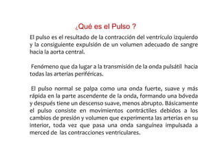 El pulso es el resultado de la contracción del ventrículo izquierdo
y la consiguiente expulsión de un volumen adecuado de sangre
hacia la aorta central.
Fenómeno que da lugar a la transmisión de la onda pulsátil hacia
todas las arterias periféricas.
El pulso normal se palpa como una onda fuerte, suave y más
rápida en la parte ascendente de la onda, formando una bóveda
y después tiene un descenso suave, menos abrupto. Básicamente
el pulso consiste en movimientos contráctiles debidos a los
cambios de presión y volumen que experimenta las arterias en su
interior, toda vez que pasa una onda sanguínea impulsada a
merced de las contracciones ventriculares.
¿Qué es el Pulso ?
 