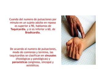 Cuando del numero de pulsaciones por
minuto en un sujeto adulto en reposo
es superior a 90, hablamos de
Taquicardia, y si es inferior a 60, de
Bradicardia.
De acuerdo al numero de pulsaciones,
modo de comienzo y termino, las
taquicardias se clasifican en sinusales
(fisiológicas y patológicas) y
paroxísticas (anginosa, sincopal y
asistólica).
 