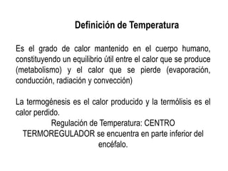Definición de Temperatura
Es el grado de calor mantenido en el cuerpo humano,
constituyendo un equilibrio útil entre el calor que se produce
(metabolismo) y el calor que se pierde (evaporación,
conducción, radiación y convección)
La termogénesis es el calor producido y la termólisis es el
calor perdido.
Regulación de Temperatura: CENTRO
TERMOREGULADOR se encuentra en parte inferior del
encéfalo.
 