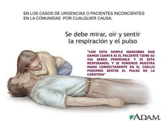 EN LOS CASOS DE URGENCIAS O PACIENTES INCONCIENTES
EN LA COMUNIDAD POR CUALQUIER CAUSA:
“CON ESTA SIMPLE MANIOBRA NOS
DAMOS CUENTA SI EL PACIENTE TIENE SU
VIA AEREA PERMEABLE Y SI ESTA
RESPIRANDO, Y SI PONEMOS NUESTRA
MANO CORRECTAMENTE EN EL CUELLO
PODEMOS SENTIR EL PULSO DE LA
CAROTIDA”
 