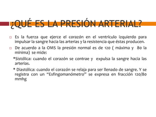 ¿QUÉ ES LA PRESIÓN ARTERIAL?
 Es la fuerza que ejerce el corazón en el ventrículo izquierdo para
impulsar la sangre hacia las arterias y la resistencia que éstas producen.
 De acuerdo a la OMS la presión normal es de 120 ( máxima y 80 la
mínima) se mide:
*Sistólica: cuando el corazón se contrae y expulsa la sangre hacia las
arterias.
* Diastólica: cuando el corazón se relaja para ser llenado de sangre. Y se
registra con un “Esfingomanómetro” se expresa en fracción 120/80
mmhg
 