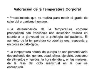 Valoración de la Temperatura Corporal
 Procedimiento que se realiza para medir el grado de
calor del organismo humano.
 La determinación de la temperatura corporal
proporciona con frecuencia una indicación valiosa en
cuanto a la gravedad de la patología del paciente. El
aumento de la temperatura corporal es una respuesta a
un proceso patológico.
 La temperatura normal del cuerpo de una persona varía
dependiendo del: género, edad, clima, ejercicio, consumo
de alimentos y líquidos, la hora del día y, en las mujeres,
de la fase del ciclo menstrual en la que se
encuentren.
 