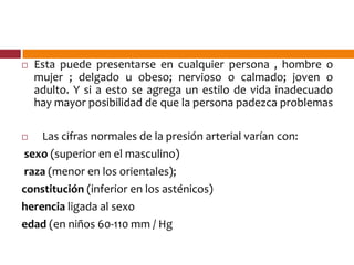  Esta puede presentarse en cualquier persona , hombre o
mujer ; delgado u obeso; nervioso o calmado; joven o
adulto. Y si a esto se agrega un estilo de vida inadecuado
hay mayor posibilidad de que la persona padezca problemas
 Las cifras normales de la presión arterial varían con:
sexo (superior en el masculino)
raza (menor en los orientales);
constitución (inferior en los asténicos)
herencia ligada al sexo
edad (en niños 60-110 mm / Hg
 