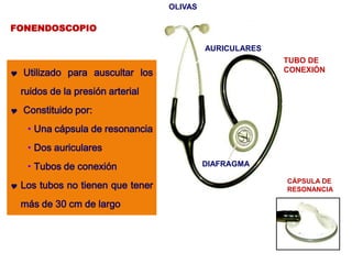 FONENDOSCOPIO
 Utilizado para auscultar los
ruidos de la presión arterial
 Constituido por:
• Una cápsula de resonancia
• Dos auriculares
• Tubos de conexión
 Los tubos no tienen que tener
más de 30 cm de largo
AURICULARES
OLIVAS
TUBO DE
CONEXIÓN
DIAFRAGMA
CÁPSULA DE
RESONANCIA
 