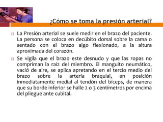 ¿Cómo se toma la presión arterial?
 La Presión arterial se suele medir en el brazo del paciente.
La persona se coloca en decúbito dorsal sobre la cama o
sentado con el brazo algo flexionado, a la altura
aproximada del corazón.
 Se vigila que el brazo este desnudo y que las ropas no
compriman la raíz del miembro. El manguito neumático,
vació de aire, se aplica apretando en el tercio medio del
brazo sobre la arteria braquial, en posición
inmediatamente medial al tendón del bíceps, de manera
que su borde inferior se halle 2 o 3 centímetros por encima
del pliegue ante cubital.
 