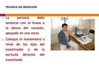  La persona debe
sentarse con el brazo a
la altura del corazón,
apoyado en una mesa
 Coloque el manómetro a
nivel de los ojos del
examinador y de la
aurícula derecha del
examinado
TÉCNICA DE MEDICIÓN
 