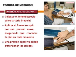 TECNICA DE MEDICION
 Coloque el fonendoscopio
sobre arteria braquial
 Aplicar el fonendoscopio
con una presión suave,
asegurando que contacte
la piel en todo momento
 Una presión excesiva puede
distorsionar los sonidos
PRESIÓN AUSCULTATORIA
 