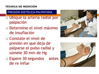  Ubique la arteria radial por
palpación
 Determine el nivel máximo
de insuflación
 Constate el nivel de
presión en que deja de
palparse el pulso radial y
súmele 30 mm de Hg
 Espere 30 segundos antes
de re inflar
PRESIÓN SISTÓLICA PALPATORIA
TÉCNICA DE MEDICIÓN
 