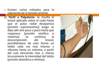  Existen varios métodos para la
valoración de la tensión arterial:
a) Táctil o Palpatorio: se insufla el
brazal aplicado sobre el codo hasta
que el pulso radial desaparece
(presión supramaxima); luego se
deja salir aire poco a poco hasta que
reaparece (presión sistólica o
máxima); se continua la
descompresión del brazal,
percibiéndose de esta forma un
latido cada vez mas intenso y
vibrante hasta un máximo, a partir
del cual desciende mas o menos
bruscamente la intensidad del latido
(presión diastólica o mínima).
 