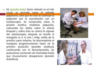  b) ausculta torio: Eeste método es el más
usual; se procede como el método
palpatorio, solo que en este se sustituye la
palpación por la auscultación con un
estetoscopio. Se comprueba antes la
presión sistólica mediante palpación,
colocando los dedos sobre la arteria
braquial y sobre ésta se coloca la cápsula
del estetoscopio, después se insufla el
manguito 10 o 15 mm / mHg. arriba de la
presión supra máxima. Se descomprime el
manguito progresivamente hasta oír la
primera pulsación (presión sistólica),
continuando con la descompresión, las
pulsaciones aumentan de intensidad hasta
que bruscamente desaparecen (presión
diastólica).
 
