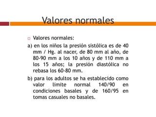Valores normales
 Valores normales:
a) en los niños la presión sistólica es de 40
mm / Hg. al nacer, de 80 mm al año, de
80-90 mm a los 10 años y de 110 mm a
los 15 años; la presión diastólica no
rebasa los 60-80 mm.
b) para los adultos se ha establecido como
valor limite normal 140/90 en
condiciones basales y de 160/95 en
tomas casuales no basales.
 