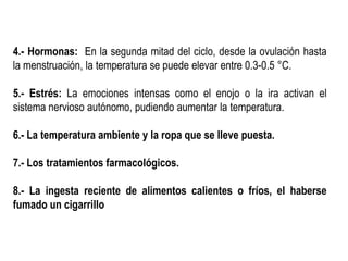 4.- Hormonas: En la segunda mitad del ciclo, desde la ovulación hasta
la menstruación, la temperatura se puede elevar entre 0.3-0.5 °C.
5.- Estrés: La emociones intensas como el enojo o la ira activan el
sistema nervioso autónomo, pudiendo aumentar la temperatura.
6.- La temperatura ambiente y la ropa que se lleve puesta.
7.- Los tratamientos farmacológicos.
8.- La ingesta reciente de alimentos calientes o fríos, el haberse
fumado un cigarrillo
 