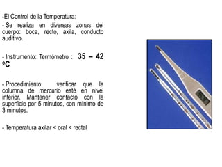 El Control de la Temperatura:
 Se realiza en diversas zonas del
cuerpo: boca, recto, axila, conducto
auditivo.
 Instrumento: Termómetro : 35 – 42
oC
 Procedimiento: verificar que la
columna de mercurio esté en nivel
inferior. Mantener contacto con la
superficie por 5 minutos, con mínimo de
3 minutos.
 Temperatura axilar < oral < rectal
 