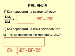 РЕШЕНИЕ
DM1 = xDM
DM = (DA + DB + DC)
3
1
1) Как перевести на векторный язык
DM
?
DM1
2) Как перевести на язык векторов, что
M – точка пересечения медиан Δ ABC?
 