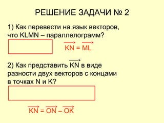 РЕШЕНИЕ ЗАДАЧИ № 2
1) Как перевести на язык векторов,
что KLMN – параллелограмм?
KN = ML
KN = ON – OK
2) Как представить KN в виде
разности двух векторов с концами
в точках N и K?
 