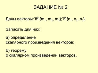 ЗАДАНИЕ № 2
Даны векторы: m {m1, m2, m3}; n {n1, n2, n3}.
Записать для них:
а) определение
скалярного произведения векторов;
б) теорему
о скалярном произведении векторов.
 