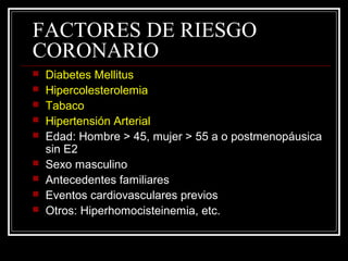 FACTORES DE RIESGO
CORONARIO
 Diabetes Mellitus
 Hipercolesterolemia
 Tabaco
 Hipertensión Arterial
 Edad: Hombre > 45, mujer > 55 a o postmenopáusica
sin E2
 Sexo masculino
 Antecedentes familiares
 Eventos cardiovasculares previos
 Otros: Hiperhomocisteinemia, etc.
 
