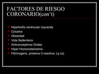 FACTORES DE RIESGO
CORONARIO(con’t)
 Hipertrofia ventricular izquierda
 Cocaina
 Obesidad
 Vida Sedentaria
 Anticonceptivos Orales
 Hiper Homocisteinemia
 Fibrinogeno, proteina C-reactiva, Lp (a)
 