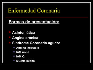 Enfermedad Coronaria
Formas de presentación:
 Asintomática
 Angina crónica
 Sindrome Coronario agudo:
 Angina inestable
 IAM no Q
 IAM Q
 Muerte súbita
 