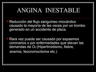 ANGINA INESTABLE
 Reducción del flujo sanguíneo miocárdico
causado la mayoría de las veces por un trombo
generado en un accidente de placa.
 Rara vez puede ser causado por espasmos
coronarios o por enfermedades que elevan las
demandas de O2 (Hipertiroidismo, fiebre,
anemia, feocromocitoma etc.)
 