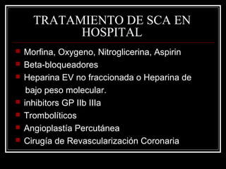 TRATAMIENTO DE SCA EN
HOSPITAL
 Morfina, Oxygeno, Nitroglicerina, Aspirin
 Beta-bloqueadores
 Heparina EV no fraccionada o Heparina de
bajo peso molecular.
 inhibitors GP IIb IIIa
 Trombolíticos
 Angioplastía Percutánea
 Cirugía de Revascularización Coronaria
 