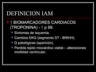 DEFINICION IAM
 ↑ BIOMARCADORES CARDIACOS
(TROPONINA) - ↑ p 99.
 Síntomas de isquemia.
 Cambios EKG (segmento ST - BRIHH).
 Q patológicas (aparición).
 Perdida tejido miocárdico viable – alteraciones
motilidad ventricular.
 
